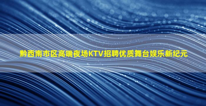 黔西南市区高端夜场KTV招聘优质舞台娱乐新纪元